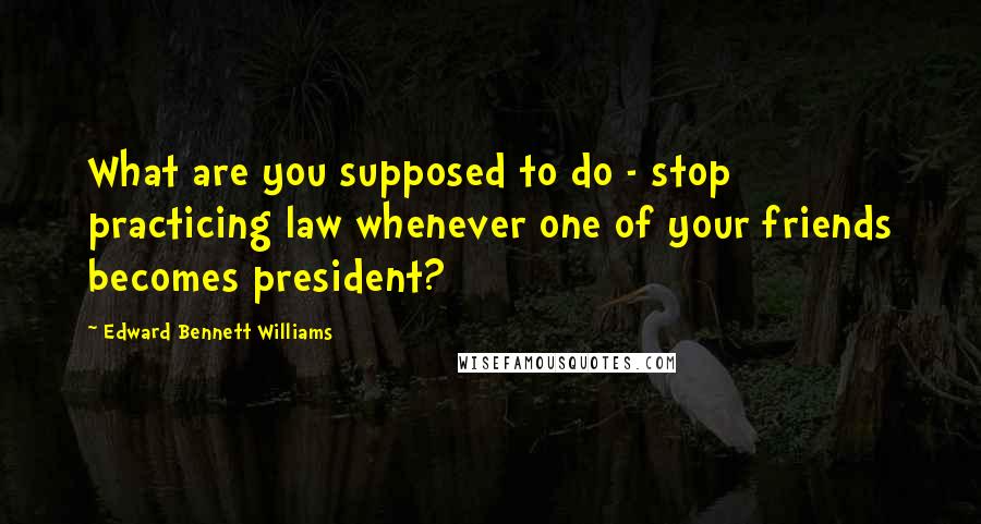 Edward Bennett Williams Quotes: What are you supposed to do - stop practicing law whenever one of your friends becomes president?
