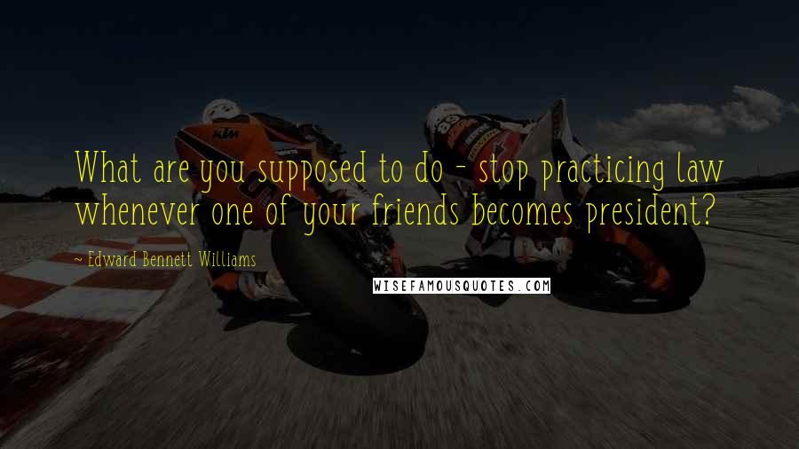 Edward Bennett Williams Quotes: What are you supposed to do - stop practicing law whenever one of your friends becomes president?