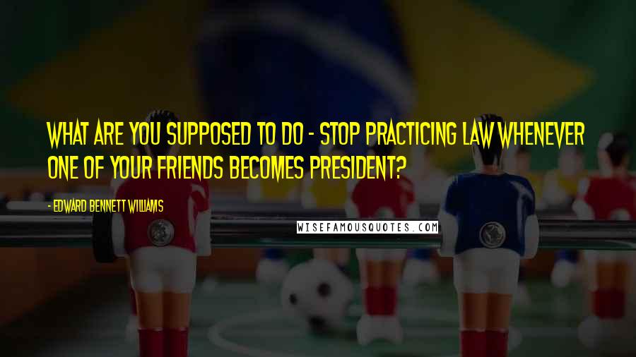 Edward Bennett Williams Quotes: What are you supposed to do - stop practicing law whenever one of your friends becomes president?