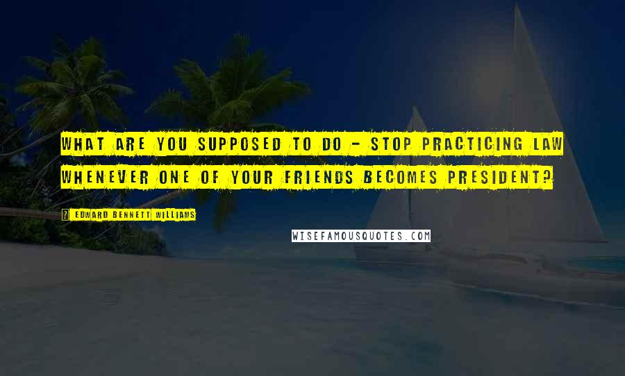 Edward Bennett Williams Quotes: What are you supposed to do - stop practicing law whenever one of your friends becomes president?