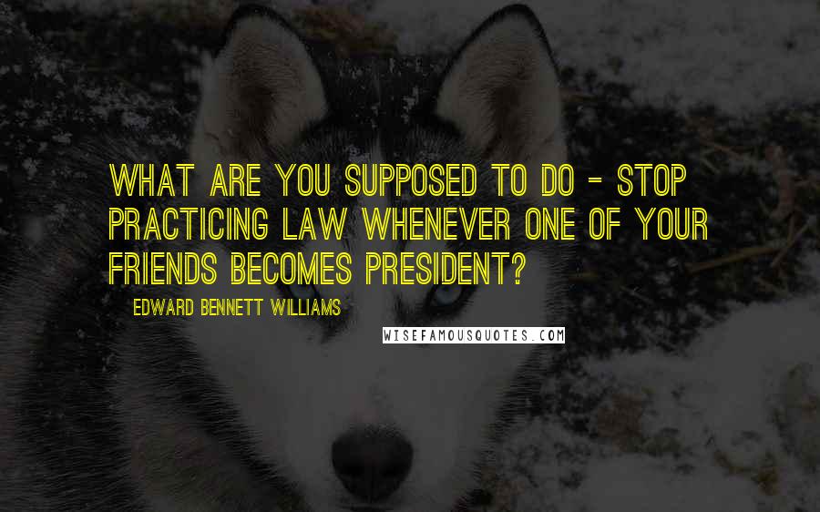 Edward Bennett Williams Quotes: What are you supposed to do - stop practicing law whenever one of your friends becomes president?