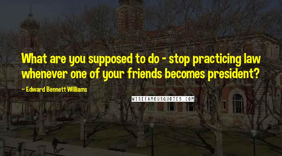 Edward Bennett Williams Quotes: What are you supposed to do - stop practicing law whenever one of your friends becomes president?