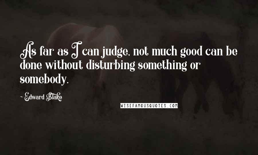 Edward Blake Quotes: As far as I can judge, not much good can be done without disturbing something or somebody.