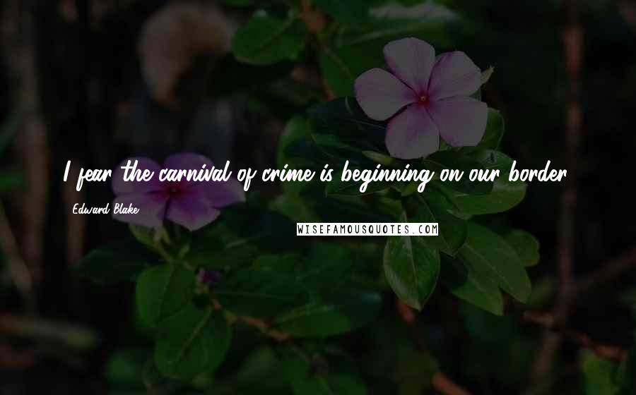 Edward Blake Quotes: I fear the carnival of crime is beginning on our border.