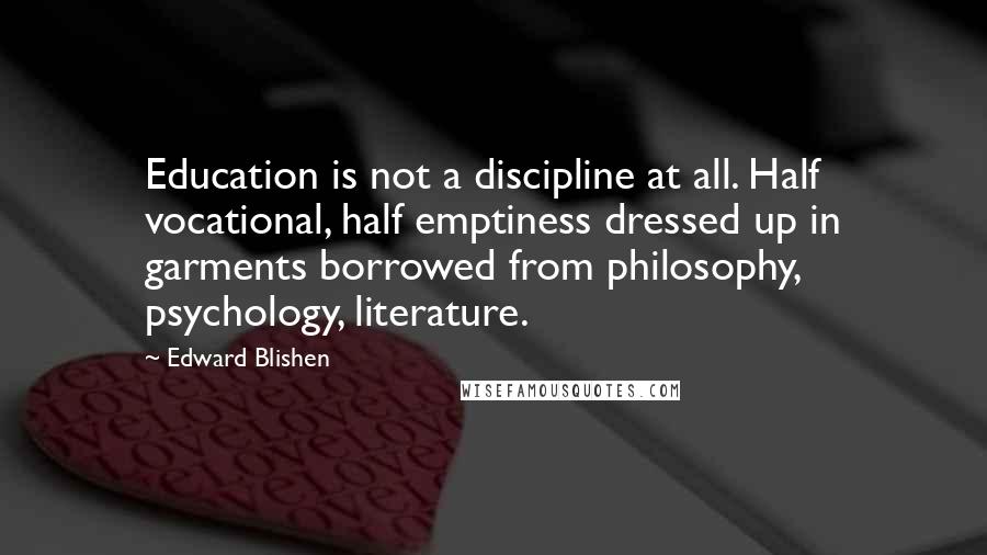 Edward Blishen Quotes: Education is not a discipline at all. Half vocational, half emptiness dressed up in garments borrowed from philosophy, psychology, literature.