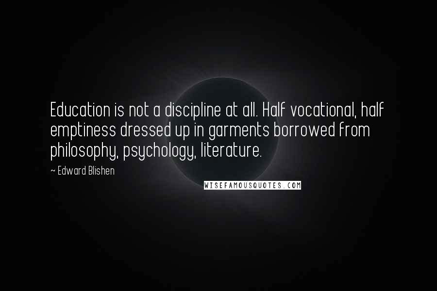 Edward Blishen Quotes: Education is not a discipline at all. Half vocational, half emptiness dressed up in garments borrowed from philosophy, psychology, literature.