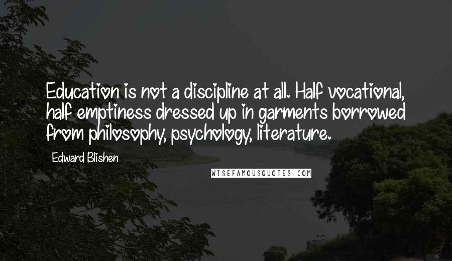 Edward Blishen Quotes: Education is not a discipline at all. Half vocational, half emptiness dressed up in garments borrowed from philosophy, psychology, literature.