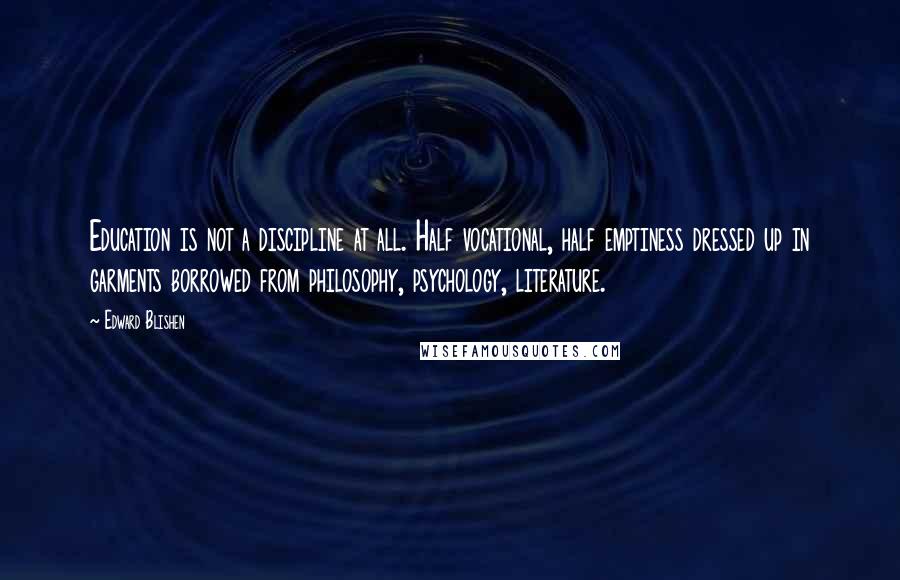 Edward Blishen Quotes: Education is not a discipline at all. Half vocational, half emptiness dressed up in garments borrowed from philosophy, psychology, literature.