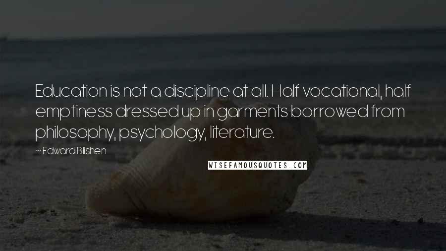 Edward Blishen Quotes: Education is not a discipline at all. Half vocational, half emptiness dressed up in garments borrowed from philosophy, psychology, literature.