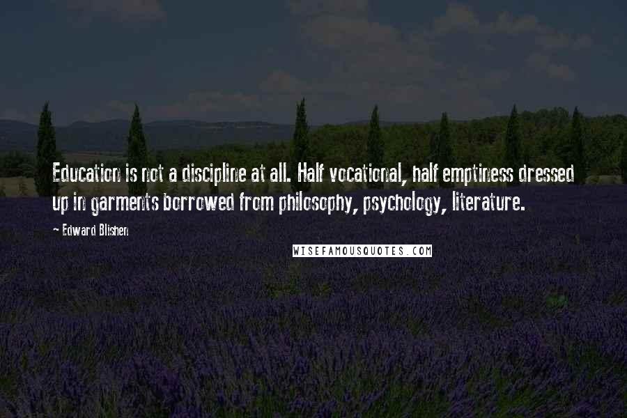 Edward Blishen Quotes: Education is not a discipline at all. Half vocational, half emptiness dressed up in garments borrowed from philosophy, psychology, literature.