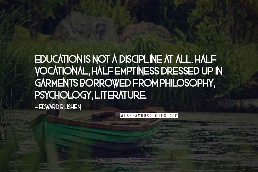 Edward Blishen Quotes: Education is not a discipline at all. Half vocational, half emptiness dressed up in garments borrowed from philosophy, psychology, literature.