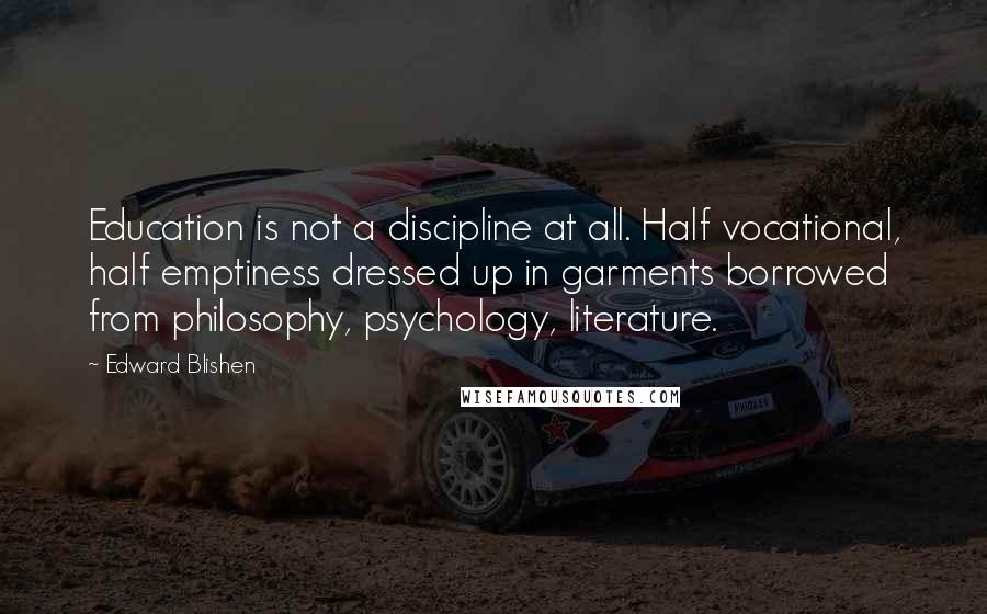 Edward Blishen Quotes: Education is not a discipline at all. Half vocational, half emptiness dressed up in garments borrowed from philosophy, psychology, literature.