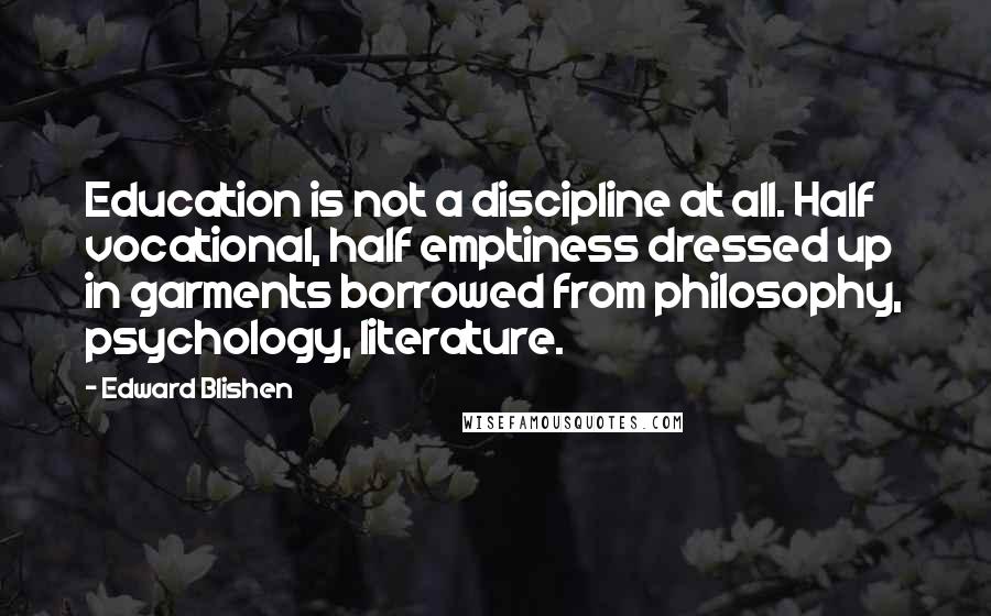 Edward Blishen Quotes: Education is not a discipline at all. Half vocational, half emptiness dressed up in garments borrowed from philosophy, psychology, literature.