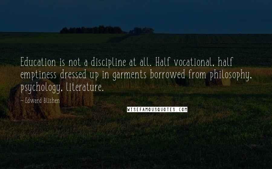 Edward Blishen Quotes: Education is not a discipline at all. Half vocational, half emptiness dressed up in garments borrowed from philosophy, psychology, literature.