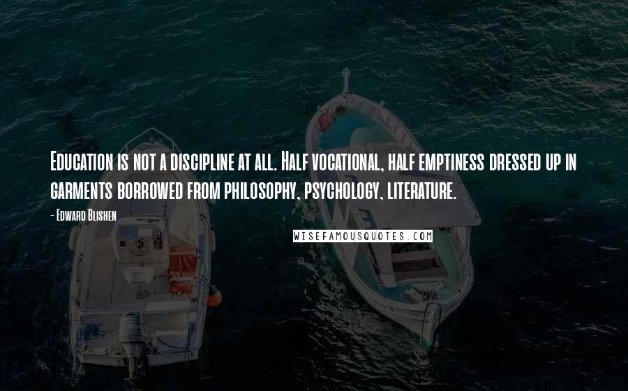 Edward Blishen Quotes: Education is not a discipline at all. Half vocational, half emptiness dressed up in garments borrowed from philosophy, psychology, literature.