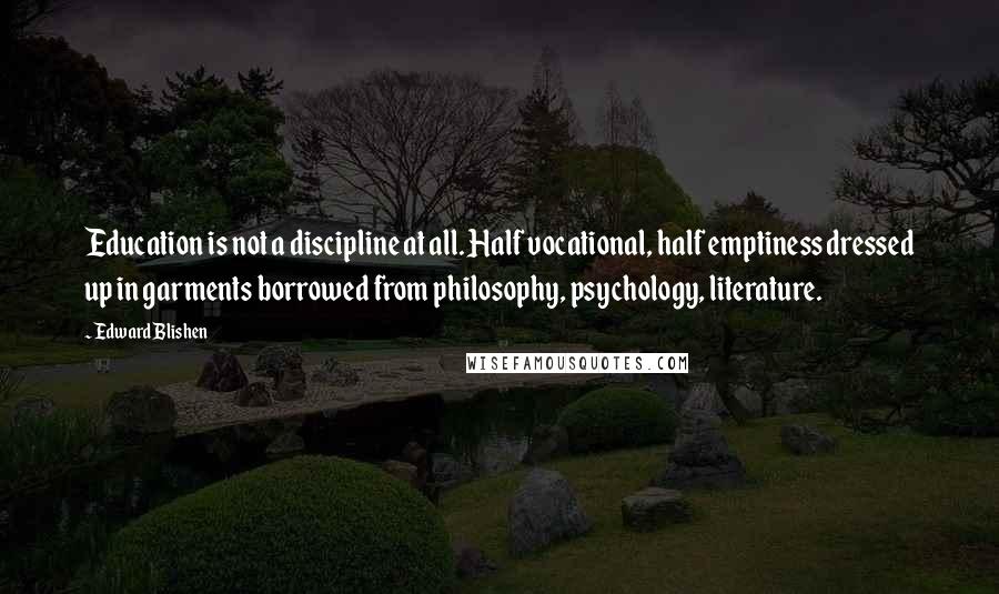 Edward Blishen Quotes: Education is not a discipline at all. Half vocational, half emptiness dressed up in garments borrowed from philosophy, psychology, literature.