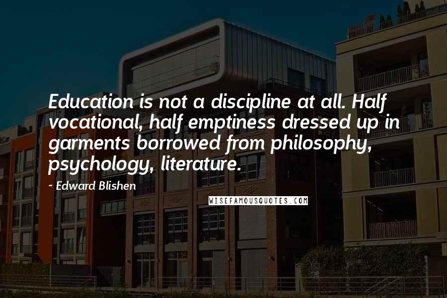 Edward Blishen Quotes: Education is not a discipline at all. Half vocational, half emptiness dressed up in garments borrowed from philosophy, psychology, literature.