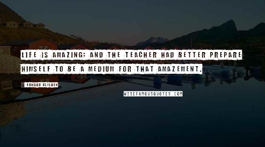 Edward Blishen Quotes: Life is amazing: and the teacher had better prepare himself to be a medium for that amazement.