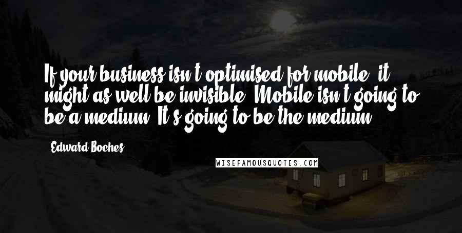 Edward Boches Quotes: If your business isn't optimised for mobile, it might as well be invisible. Mobile isn't going to be a medium. It's going to be the medium.