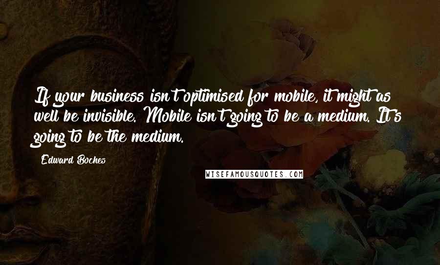 Edward Boches Quotes: If your business isn't optimised for mobile, it might as well be invisible. Mobile isn't going to be a medium. It's going to be the medium.