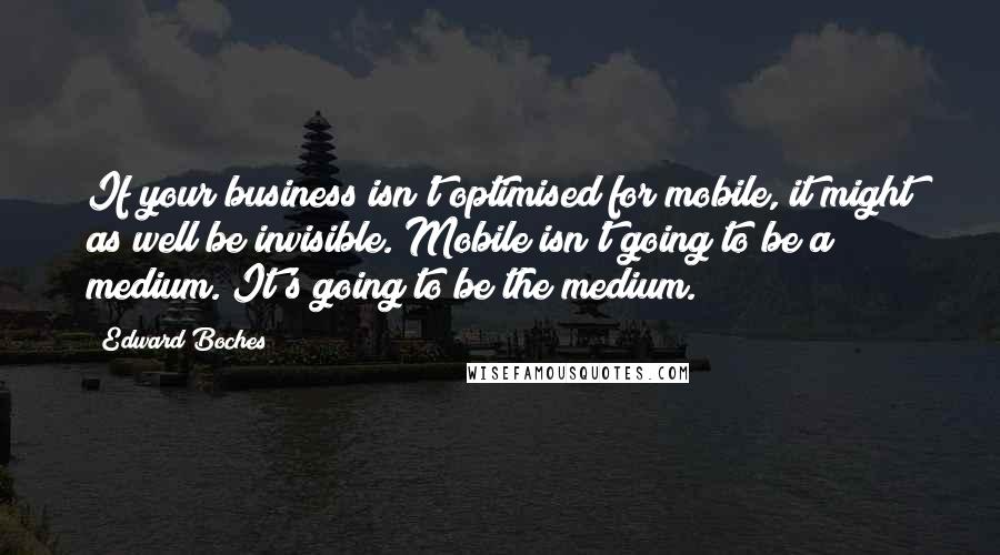 Edward Boches Quotes: If your business isn't optimised for mobile, it might as well be invisible. Mobile isn't going to be a medium. It's going to be the medium.