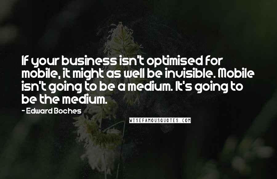 Edward Boches Quotes: If your business isn't optimised for mobile, it might as well be invisible. Mobile isn't going to be a medium. It's going to be the medium.