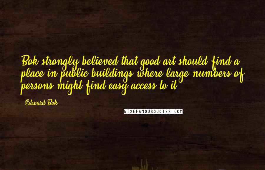 Edward Bok Quotes: Bok strongly believed that good art should find a place in public buildings where large numbers of persons might find easy access to it.