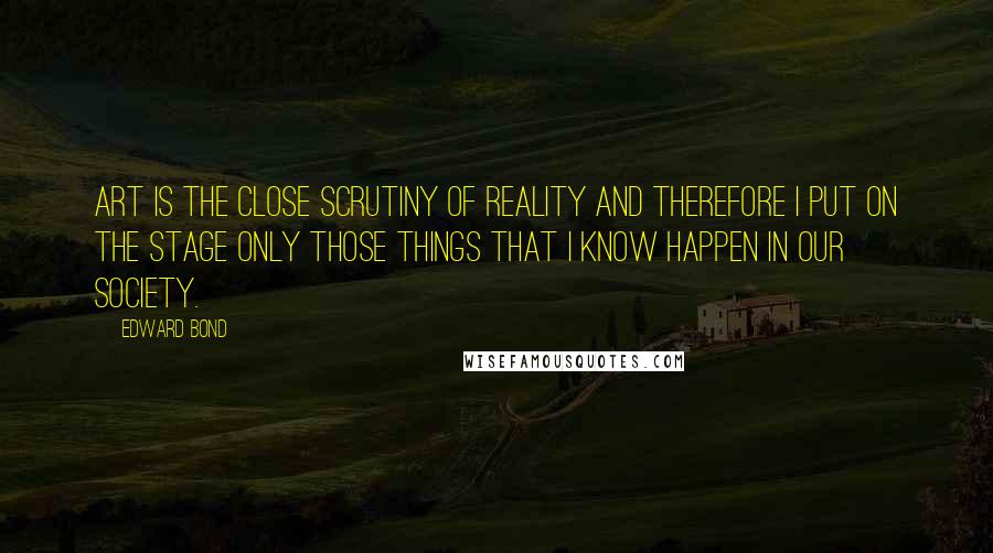 Edward Bond Quotes: Art is the close scrutiny of reality and therefore I put on the stage only those things that I know happen in our society.