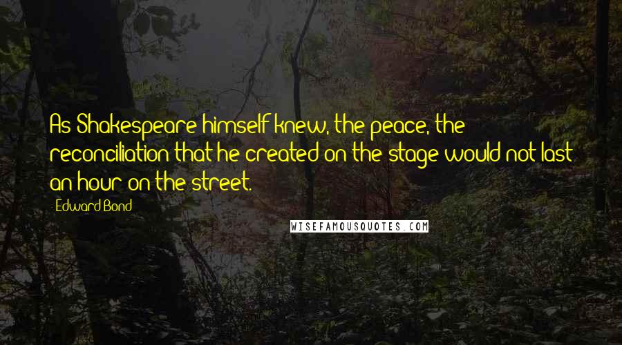 Edward Bond Quotes: As Shakespeare himself knew, the peace, the reconciliation that he created on the stage would not last an hour on the street.