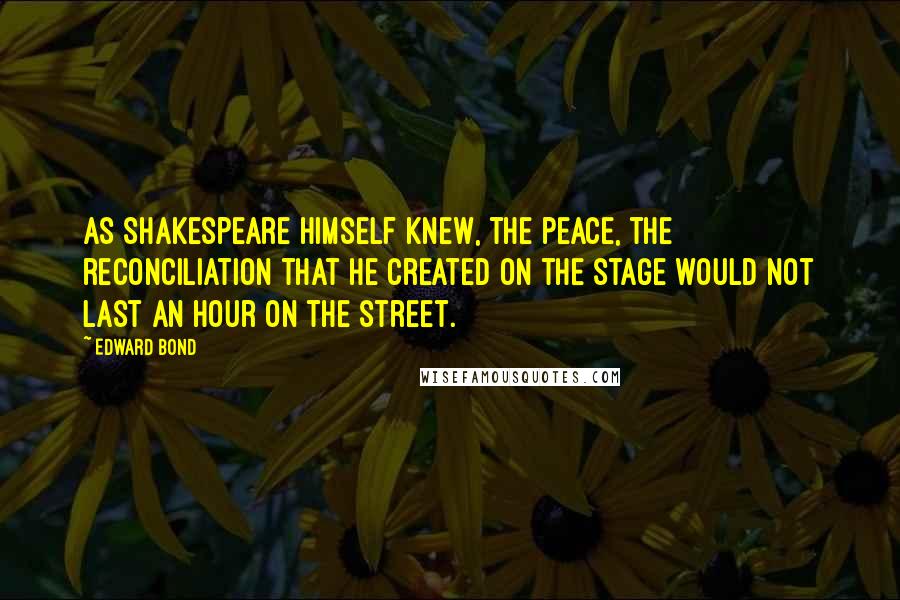 Edward Bond Quotes: As Shakespeare himself knew, the peace, the reconciliation that he created on the stage would not last an hour on the street.