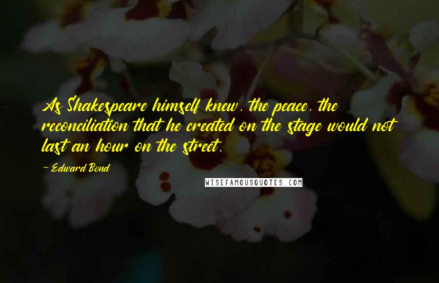 Edward Bond Quotes: As Shakespeare himself knew, the peace, the reconciliation that he created on the stage would not last an hour on the street.