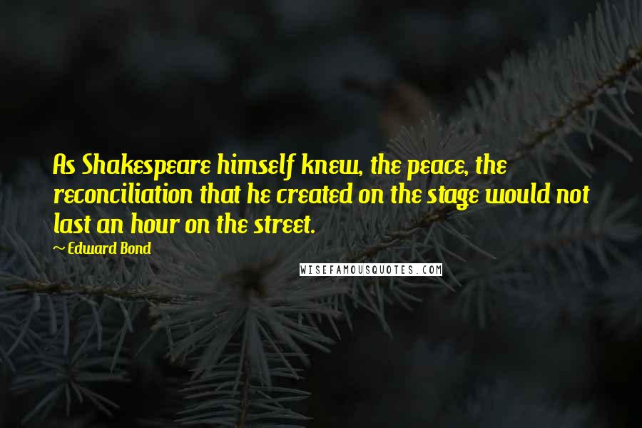Edward Bond Quotes: As Shakespeare himself knew, the peace, the reconciliation that he created on the stage would not last an hour on the street.