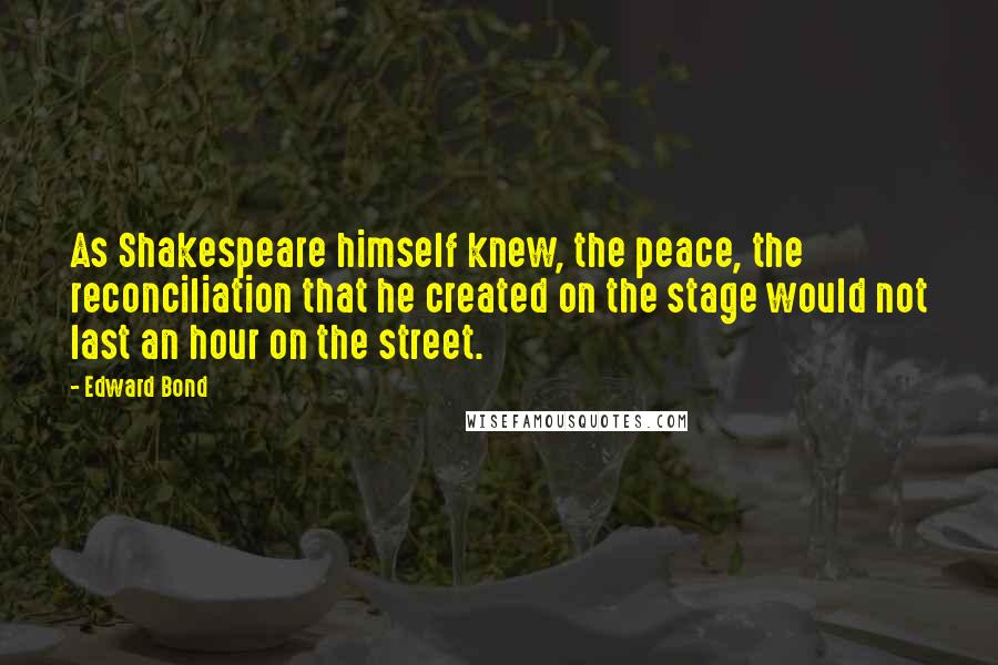Edward Bond Quotes: As Shakespeare himself knew, the peace, the reconciliation that he created on the stage would not last an hour on the street.
