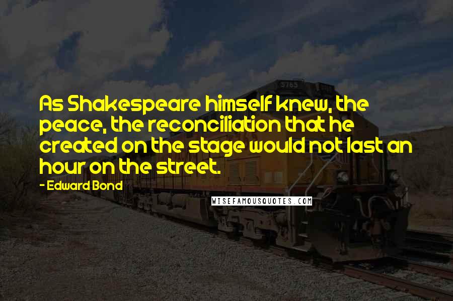Edward Bond Quotes: As Shakespeare himself knew, the peace, the reconciliation that he created on the stage would not last an hour on the street.