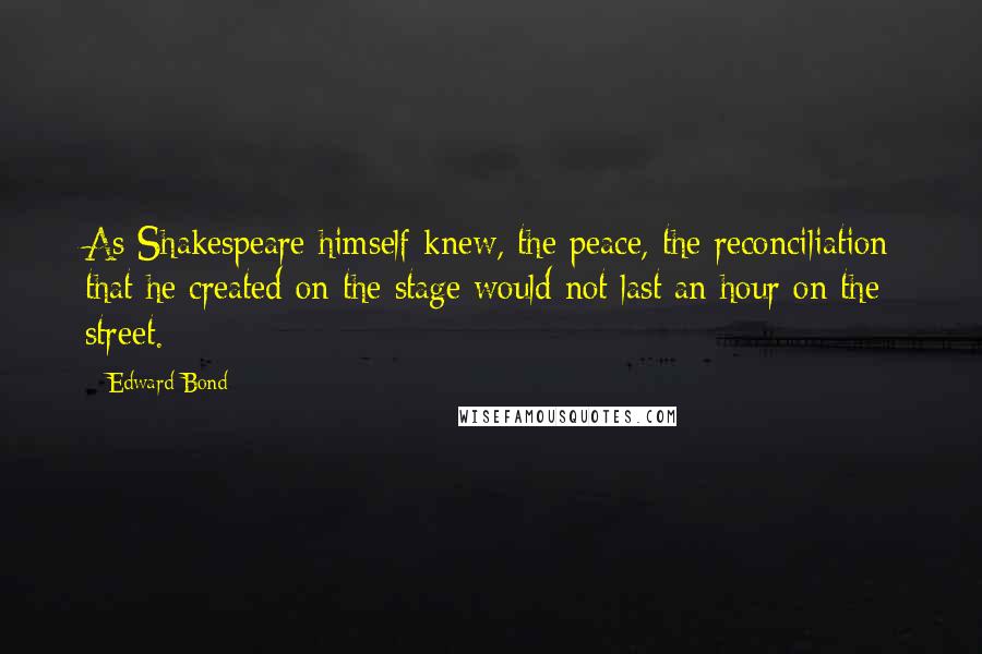 Edward Bond Quotes: As Shakespeare himself knew, the peace, the reconciliation that he created on the stage would not last an hour on the street.