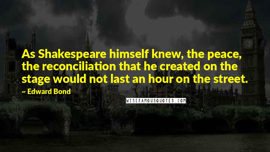 Edward Bond Quotes: As Shakespeare himself knew, the peace, the reconciliation that he created on the stage would not last an hour on the street.