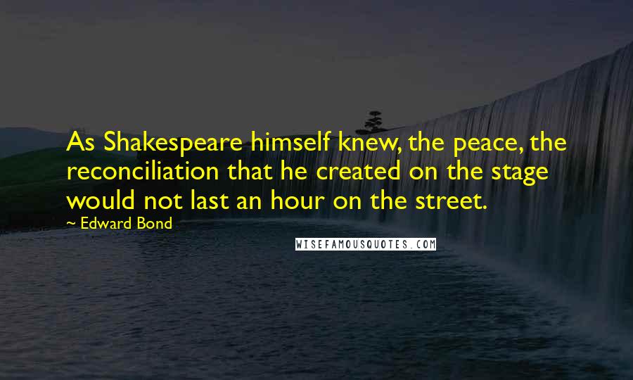 Edward Bond Quotes: As Shakespeare himself knew, the peace, the reconciliation that he created on the stage would not last an hour on the street.