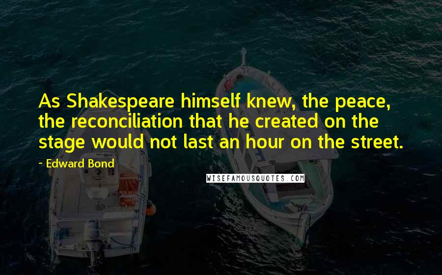 Edward Bond Quotes: As Shakespeare himself knew, the peace, the reconciliation that he created on the stage would not last an hour on the street.