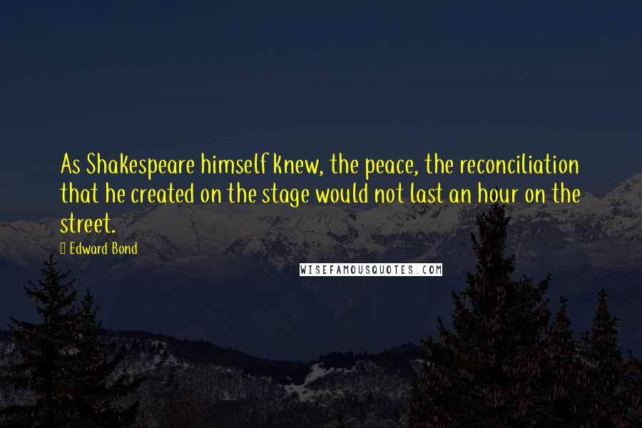 Edward Bond Quotes: As Shakespeare himself knew, the peace, the reconciliation that he created on the stage would not last an hour on the street.