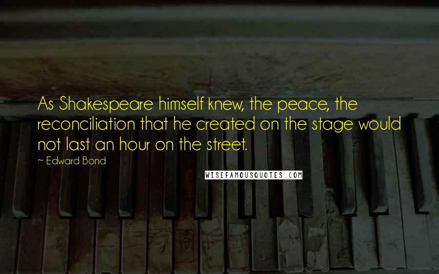 Edward Bond Quotes: As Shakespeare himself knew, the peace, the reconciliation that he created on the stage would not last an hour on the street.