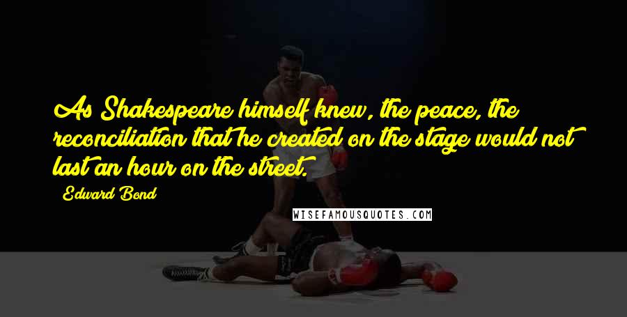 Edward Bond Quotes: As Shakespeare himself knew, the peace, the reconciliation that he created on the stage would not last an hour on the street.