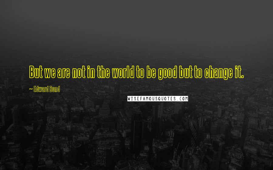 Edward Bond Quotes: But we are not in the world to be good but to change it.
