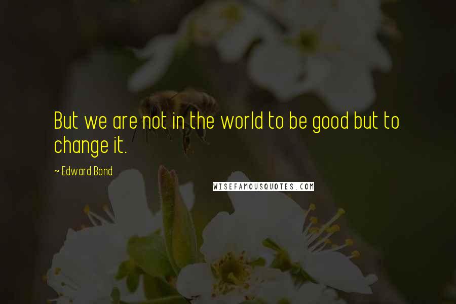 Edward Bond Quotes: But we are not in the world to be good but to change it.