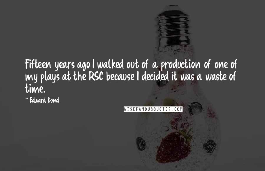 Edward Bond Quotes: Fifteen years ago I walked out of a production of one of my plays at the RSC because I decided it was a waste of time.