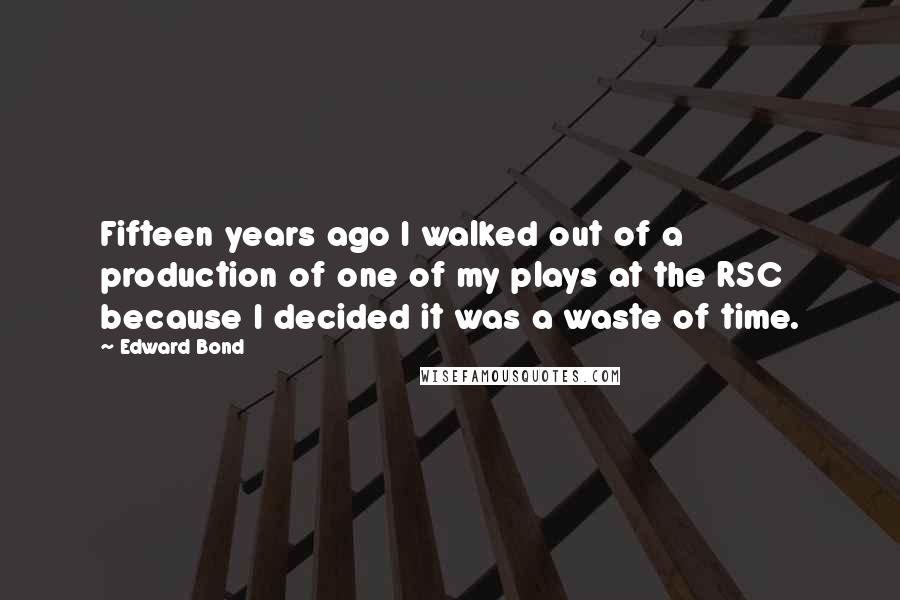 Edward Bond Quotes: Fifteen years ago I walked out of a production of one of my plays at the RSC because I decided it was a waste of time.