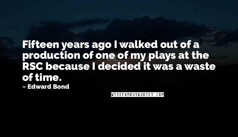 Edward Bond Quotes: Fifteen years ago I walked out of a production of one of my plays at the RSC because I decided it was a waste of time.