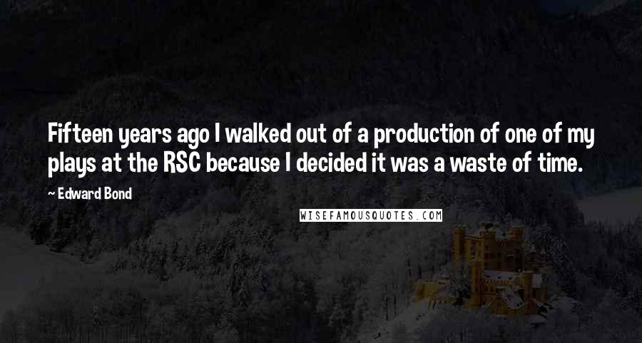 Edward Bond Quotes: Fifteen years ago I walked out of a production of one of my plays at the RSC because I decided it was a waste of time.