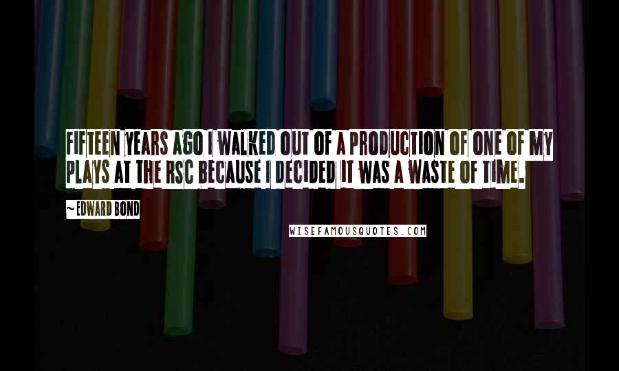 Edward Bond Quotes: Fifteen years ago I walked out of a production of one of my plays at the RSC because I decided it was a waste of time.