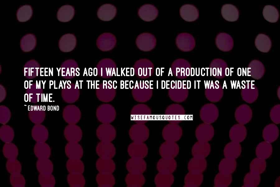 Edward Bond Quotes: Fifteen years ago I walked out of a production of one of my plays at the RSC because I decided it was a waste of time.