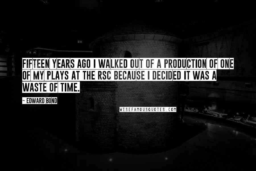 Edward Bond Quotes: Fifteen years ago I walked out of a production of one of my plays at the RSC because I decided it was a waste of time.